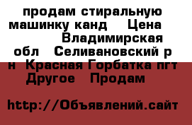 продам стиральную машинку канд  › Цена ­ 12 000 - Владимирская обл., Селивановский р-н, Красная Горбатка пгт Другое » Продам   